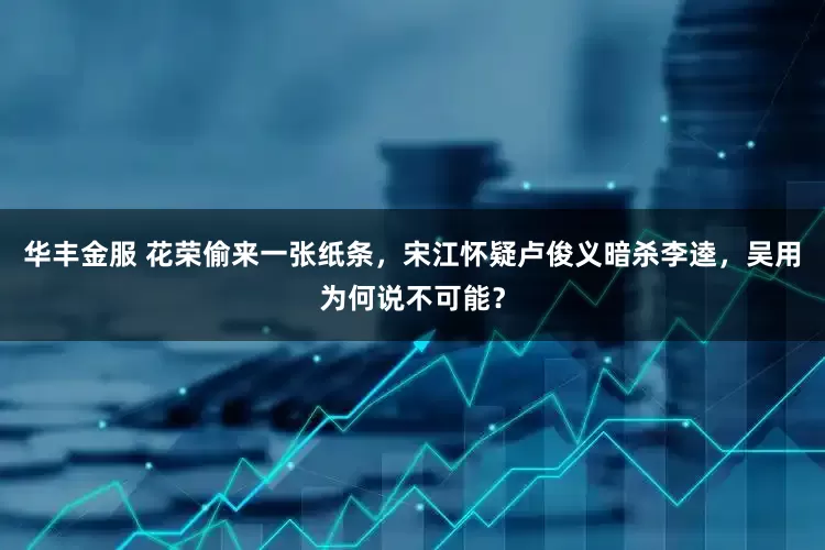 华丰金服 花荣偷来一张纸条，宋江怀疑卢俊义暗杀李逵，吴用为何说不可能？
