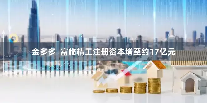 金多多  富临精工注册资本增至约17亿元