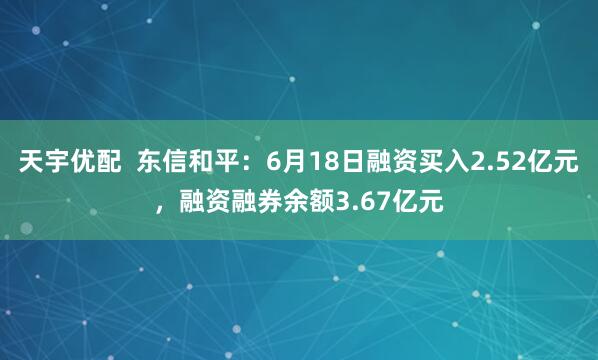 天宇优配  东信和平：6月18日融资买入2.52亿元，融资融券余额3.67亿元