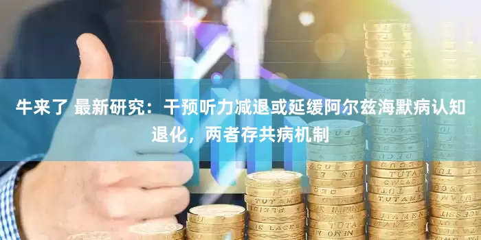 牛来了 最新研究：干预听力减退或延缓阿尔兹海默病认知退化，两者存共病机制