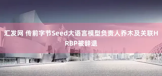 汇发网 传前字节Seed大语言模型负责人乔木及关联HRBP被辞退