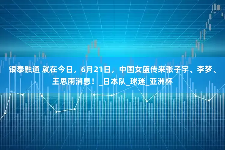 银泰融通 就在今日，6月21日，中国女篮传来张子宇、李梦、王思雨消息！_日本队_球迷_亚洲杯