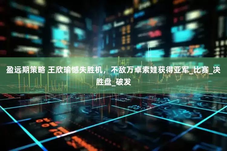 盈远期策略 王欣瑜憾失胜机，不敌万卓索娃获得亚军_比赛_决胜盘_破发