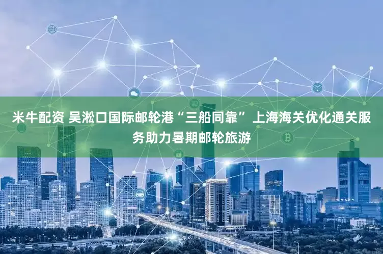 米牛配资 吴淞口国际邮轮港“三船同靠” 上海海关优化通关服务助力暑期邮轮旅游