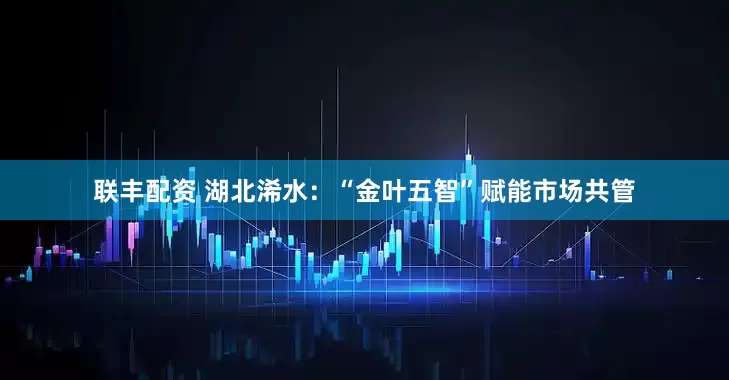 联丰配资 湖北浠水：“金叶五智”赋能市场共管
