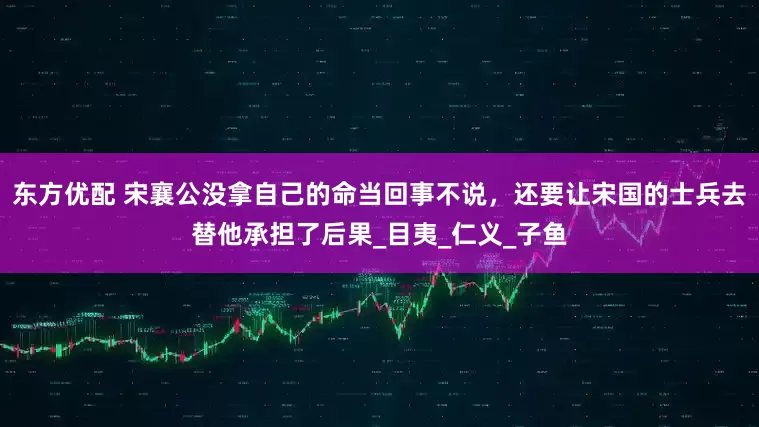 东方优配 宋襄公没拿自己的命当回事不说，还要让宋国的士兵去替他承担了后果_目夷_仁义_子鱼