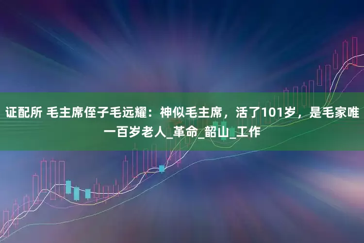 证配所 毛主席侄子毛远耀：神似毛主席，活了101岁，是毛家唯一百岁老人_革命_韶山_工作