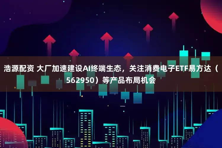 浩源配资 大厂加速建设AI终端生态，关注消费电子ETF易方达（562950）等产品布局机会