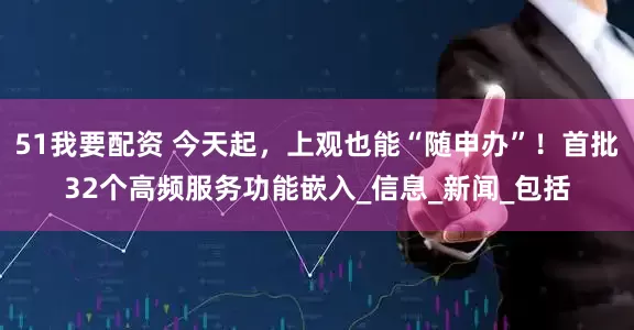 51我要配资 今天起，上观也能“随申办”！首批32个高频服务功能嵌入_信息_新闻_包括