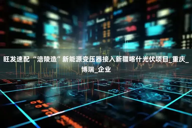 旺发速配 “涪陵造”新能源变压器接入新疆喀什光伏项目_重庆_博瑞_企业