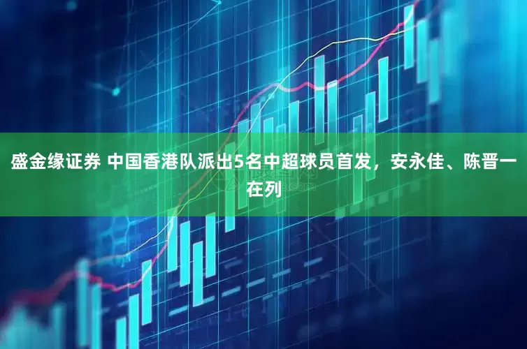 盛金缘证券 中国香港队派出5名中超球员首发，安永佳、陈晋一在列