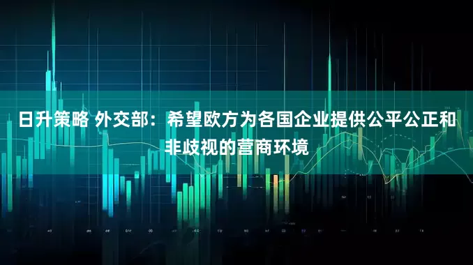 日升策略 外交部：希望欧方为各国企业提供公平公正和非歧视的营商环境