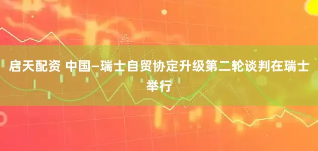 启天配资 中国—瑞士自贸协定升级第二轮谈判在瑞士举行