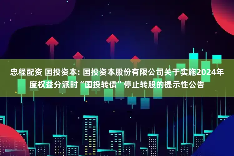 忠程配资 国投资本: 国投资本股份有限公司关于实施2024年度权益分派时“国投转债”停止转股的提示性公告