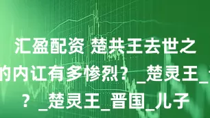 汇盈配资 楚共王去世之后，楚国的内讧有多惨烈？_楚灵王_晋国_儿子