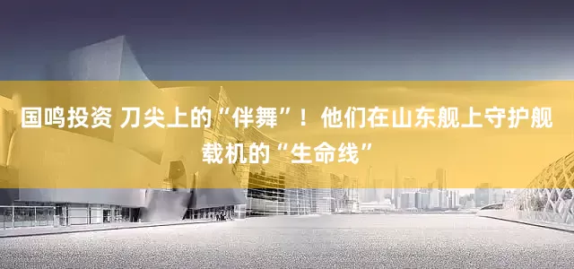 国鸣投资 刀尖上的“伴舞”！他们在山东舰上守护舰载机的“生命线”