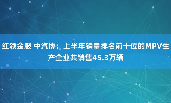 红领金服 中汽协：上半年销量排名前十位的MPV生产企业共销售45.3万辆