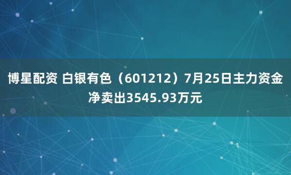 博星配资 白银有色（601212）7月25日主力资金净卖出3545.93万元