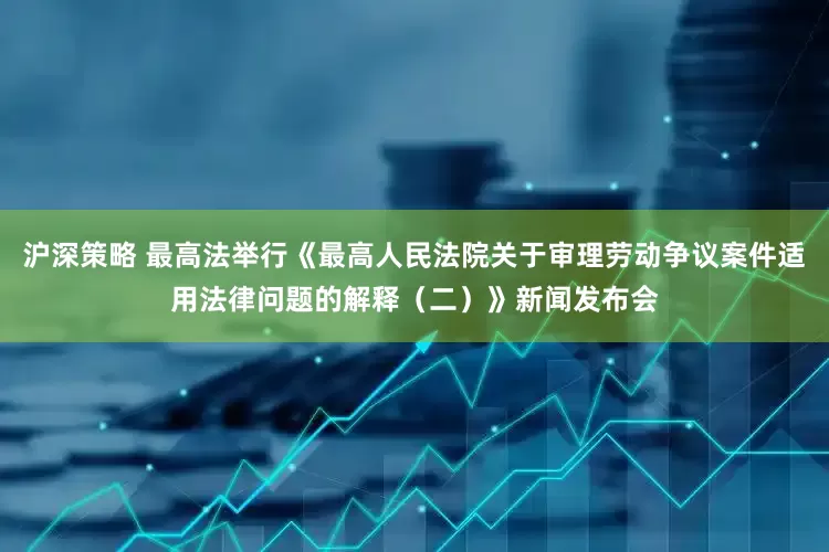 沪深策略 最高法举行《最高人民法院关于审理劳动争议案件适用法律问题的解释（二）》新闻发布会