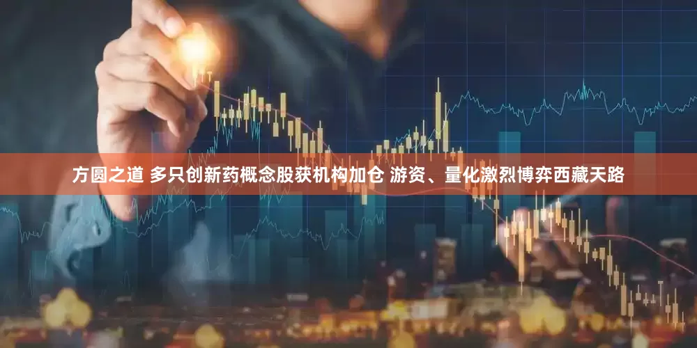 方圆之道 多只创新药概念股获机构加仓 游资、量化激烈博弈西藏天路