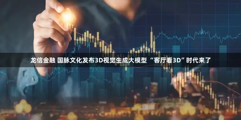 龙信金融 国脉文化发布3D视觉生成大模型 “客厅看3D”时代来了