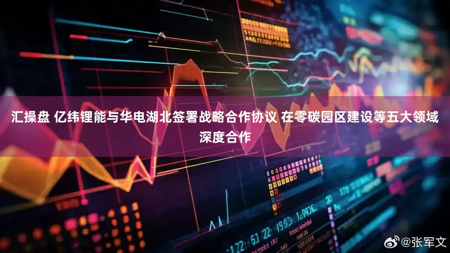 汇操盘 亿纬锂能与华电湖北签署战略合作协议 在零碳园区建设等五大领域深度合作