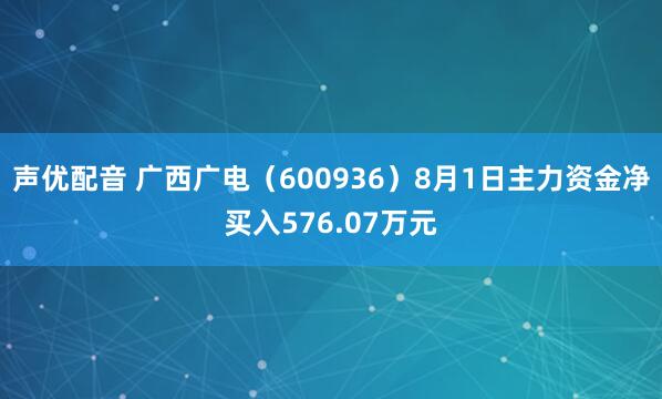 声优配音 广西广电（600936）8月1日主力资金净买入576.07万元