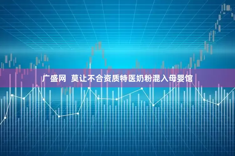 广盛网  莫让不合资质特医奶粉混入母婴馆