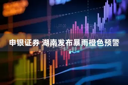 申银证券 湖南发布暴雨橙色预警
