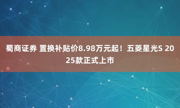蜀商证券 置换补贴价8.98万元起！五菱星光S 2025款正式上市