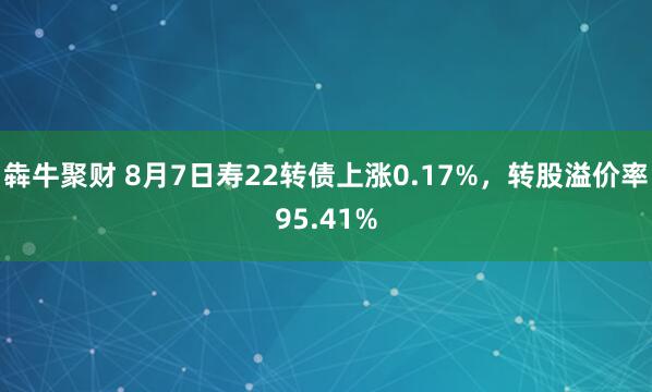 犇牛聚财 8月7日寿22转债上涨0.17%，转股溢价率95.41%