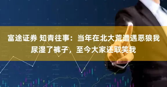 富途证券 知青往事：当年在北大荒遭遇恶狼我尿湿了裤子，至今大家还取笑我