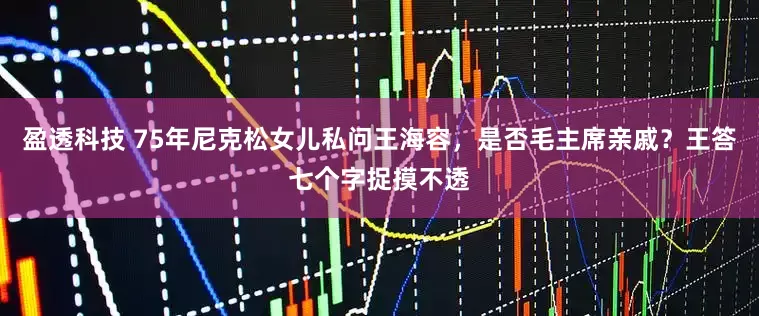 盈透科技 75年尼克松女儿私问王海容，是否毛主席亲戚？王答七个字捉摸不透