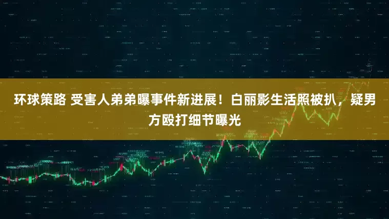 环球策路 受害人弟弟曝事件新进展！白丽影生活照被扒，疑男方殴打细节曝光