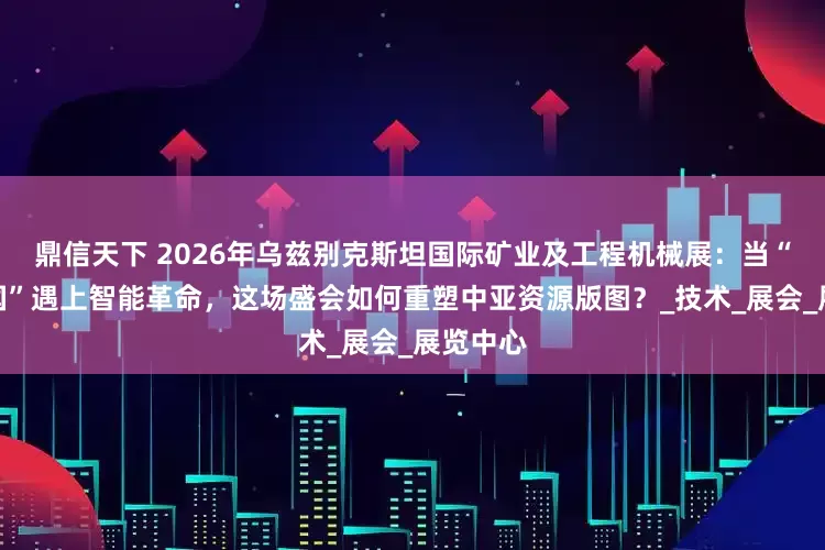 鼎信天下 2026年乌兹别克斯坦国际矿业及工程机械展：当“黄金之国”遇上智能革命，这场盛会如何重塑中亚资源版图？_技术_展会_展览中心