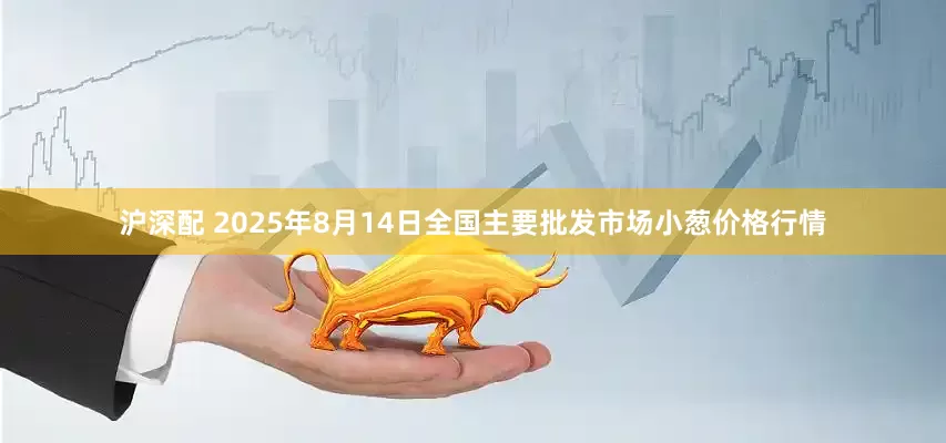 沪深配 2025年8月14日全国主要批发市场小葱价格行情