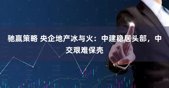 驰赢策略 央企地产冰与火：中建稳居头部，中交艰难保壳