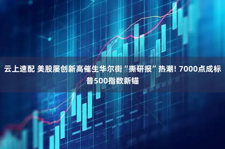 云上速配 美股屡创新高催生华尔街“撕研报”热潮! 7000点成标普500指数新锚