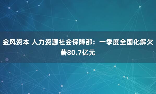 金风资本 人力资源社会保障部：一季度全国化解欠薪80.7亿元