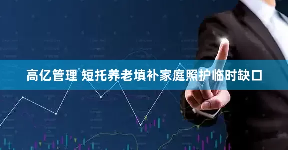 高亿管理 短托养老填补家庭照护临时缺口