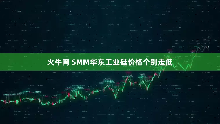 火牛网 SMM华东工业硅价格个别走低
