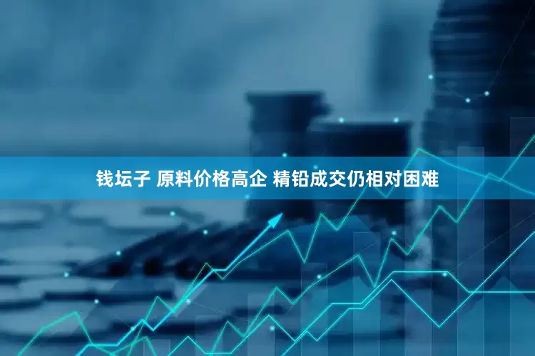 钱坛子 原料价格高企 精铅成交仍相对困难