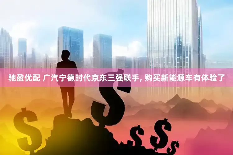 驰盈优配 广汽宁德时代京东三强联手, 购买新能源车有体验了