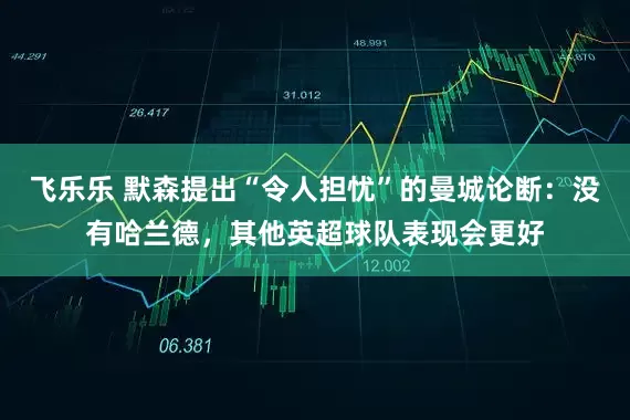 飞乐乐 默森提出“令人担忧”的曼城论断：没有哈兰德，其他英超球队表现会更好