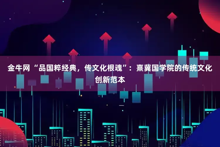 金牛网 “品国粹经典,传文化根魂”:熹冀国学院的传统文化创新范本