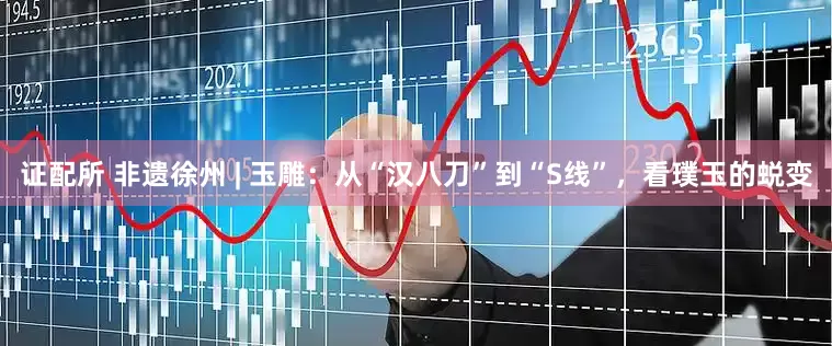 证配所 非遗徐州 | 玉雕：从“汉八刀”到“S线”，看璞玉的蜕变