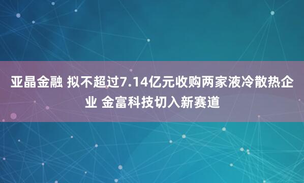 亚晶金融 拟不超过7.14亿元收购两家液冷散热企业 金富科技切入新赛道