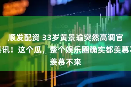 顺发配资 33岁黄景瑜突然高调官宣喜讯！这个瓜，整个娱乐圈确实都羡慕不来