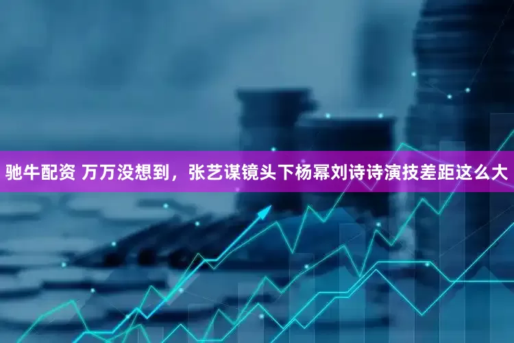 驰牛配资 万万没想到，张艺谋镜头下杨幂刘诗诗演技差距这么大