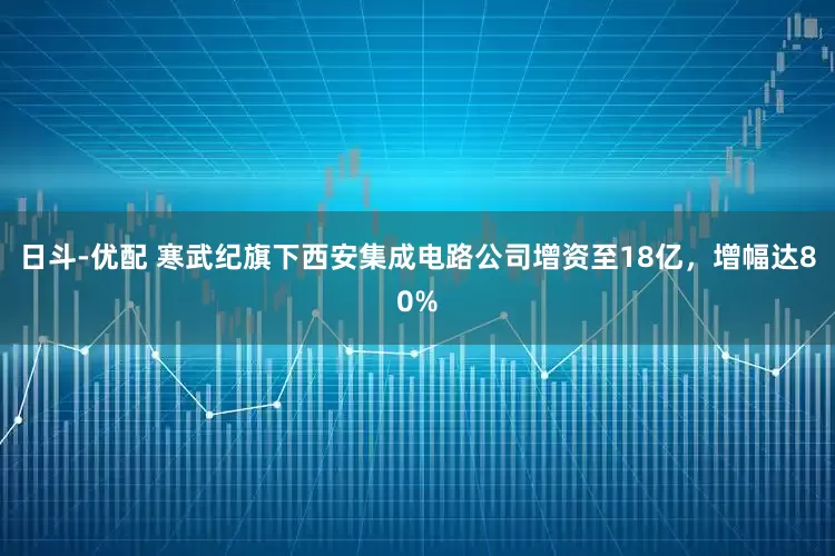 日斗-优配 寒武纪旗下西安集成电路公司增资至18亿，增幅达80%